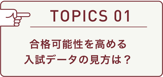 TOPICS 01 合格可能性を高める入試データの見方は？