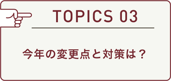 TOPICS 03 今年の変更点と対策は？