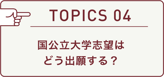 TOPICS 04 国公立大学志望はどう出願する？
