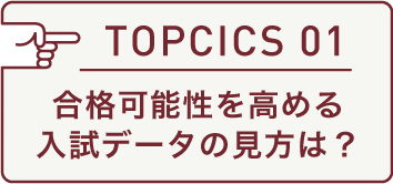 TOPICS 01 合格可能性を高める入試データの見方は?