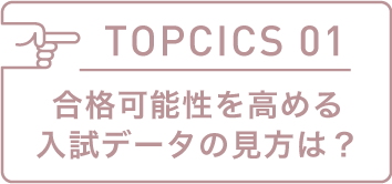 TOPICS 01 合格可能性を高める入試データの見方は?