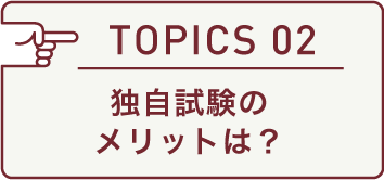 TOPICS 02 独自試験のメリットは?