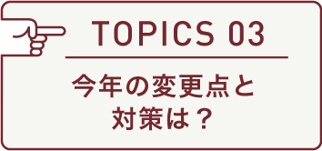 TOPICS 03 今年の変更点と対策は?