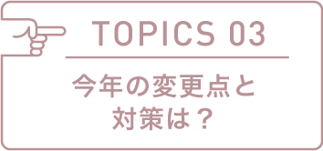 TOPICS 03 今年の変更点と対策は?