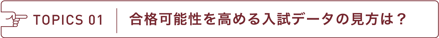 TOPICS 01 合格可能性を高める入試データの見方は?