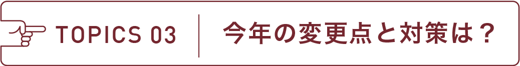 TOPICS 03 今年の変更点と対策は?