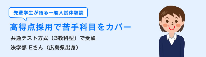 先輩学生が語る一般入試体験談　高得点採用で苦手科目をカバー　共通テスト方式（3教科型）で受験　法学部Eさん（広島県出身）