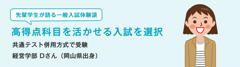 先輩学生が語る一般入試体験談　高得点科目を活かせる入試を選択　共通テスト併用方式で受験　経営学部 Dさん（岡山県出身）