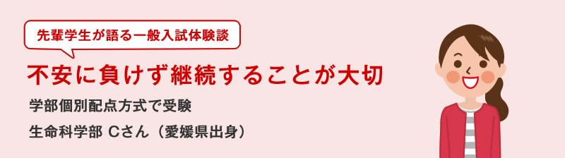 先輩学生が語る一般入試体験談　不安に負けず継続することが大切　学部個別配点方式で受験　生命科学部Cさん（愛媛県出身）