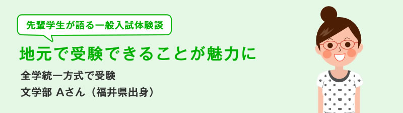 先輩学生が語る一般入試体験談　地元で受験できることが魅力に　全学統一方式で受験　 文学部Aさん（福井県出身）