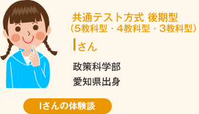 共通テスト方式 後期型(5教科型・4教科型・3教科型) Iさん 政策科学部愛知県出身 Iさんの体験談